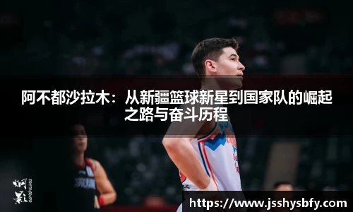 阿不都沙拉木：从新疆篮球新星到国家队的崛起之路与奋斗历程